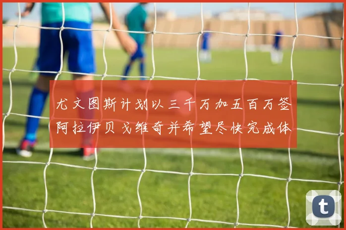 尤文图斯计划以三千万加五百万签阿拉伊贝戈维奇并希望尽快完成体检
